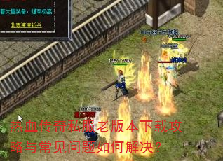 热血传奇私服老版本下载攻略与常见问题如何解决? 热血传奇私服老版本下载攻略与常见问题如何解决?
